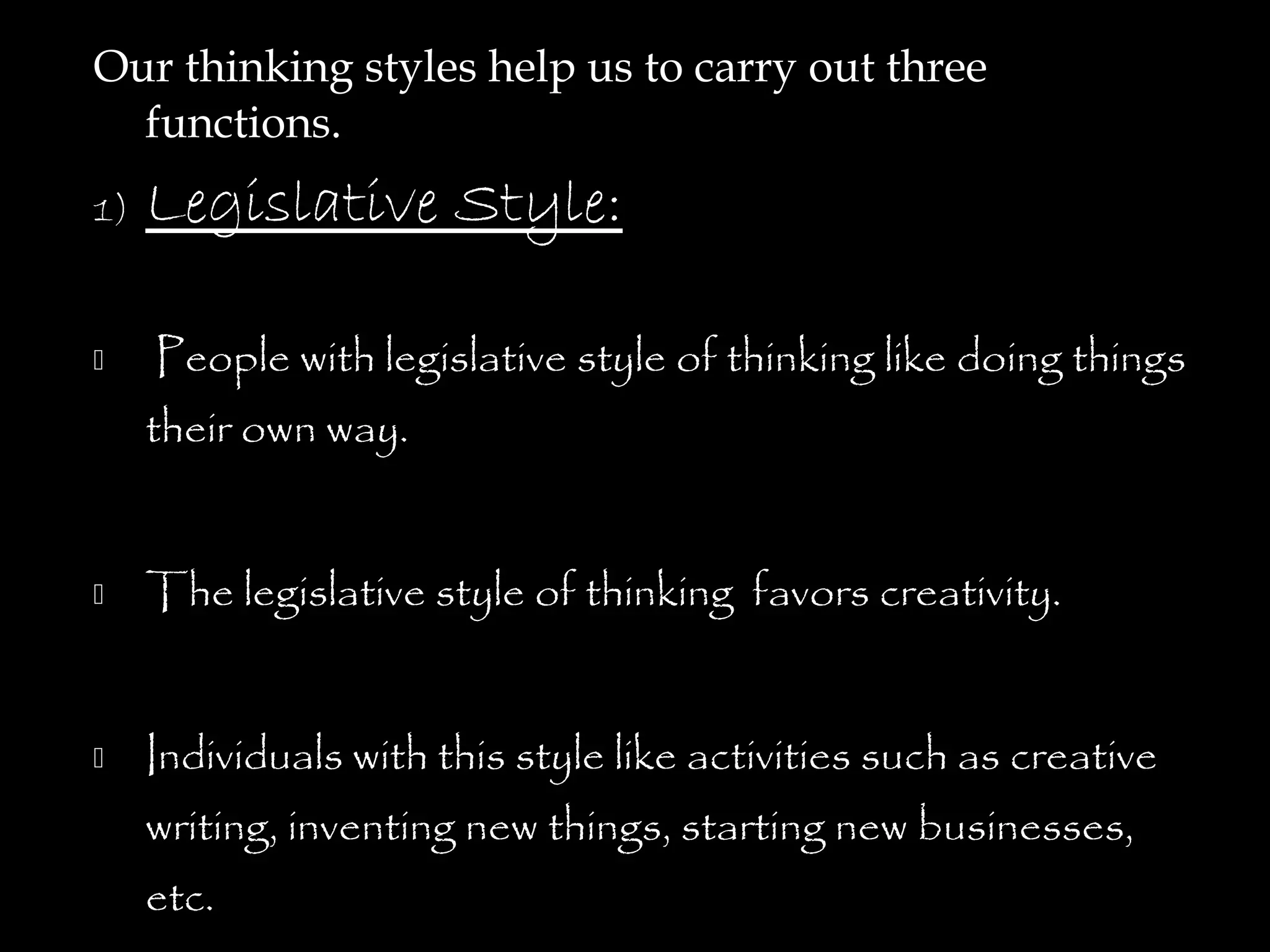 Our thinking styles help us to carry out three
  functions.
1)   Legislative Style:

    People with legislative style of thinking like doing things
     their own way.


    The legislative style of thinking favors creativity.


    Individuals with this style like activities such as creative
     writing, inventing new things, starting new businesses,
     etc.
 