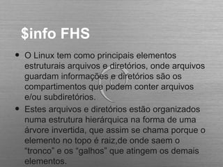 $info FHS
• O Linux tem como principais elementos
estruturais arquivos e diretórios, onde arquivos
guardam informações e diretórios são os
compartimentos que podem conter arquivos
e/ou subdiretórios.
• Estes arquivos e diretórios estão organizados
numa estrutura hierárquica na forma de uma
árvore invertida, que assim se chama porque o
elemento no topo é raiz,de onde saem o
“tronco” e os “galhos” que atingem os demais
elementos.
 