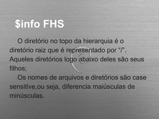 $info FHS
O diretório no topo da hierarquia é o
diretório raiz que é representado por “/”.
Aqueles diretórios logo abaixo deles são seus
filhos;
Os nomes de arquivos e diretórios são case
sensitive,ou seja, diferencia maiúsculas de
minúsculas.
 