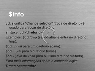 $info
cd: significa "Change selector" (troca de diretório) é
usado para trocar de diretório.
sintaxe: cd <diretório>
Exemplos: $cd /tmp (sai do atual e entra no diretório
tmp).
$cd ../ (vai para um diretório acima).
$cd ~ (vai para o diretório home).
$cd - (leva de volta para o último diretório visitado).
Para mais informações sobre o comando digite:
$ man <comando>
 