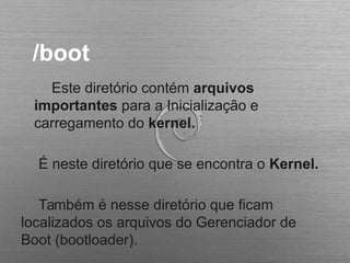 /boot
Este diretório contém arquivos
importantes para a Inicialização e
carregamento do kernel.
É neste diretório que se encontra o Kernel.
Também é nesse diretório que ficam
localizados os arquivos do Gerenciador de
Boot (bootloader).
 