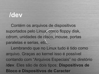 /dev
Contém os arquivos de dispositivos
suportados pelo Linux, como floppy disk,
cdrom, unidades de disco, mouse, portas
paralelas e serias, etc...
Lembrando que no Linux tudo é tido como
arquivo. Graças ao kernel isso é possível
contando com “Arquivos Especiais” no diretório
/dev. Eles são de dois tipos: Dispositivos de
Bloco e Dispositivos de Caracter
 
