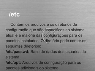 /etc
Contém os arquivos e os diretórios de
configuração que são específicos ao sistema
atual e a maioria das configurações para os
pacotes instalados. O diretório pode conter os
seguintes diretórios:
/etc/passwd: Base de dados dos usuários do
sistema.
/etc/opt: Arquivos de configuração para os
pacotes adicionais do sistema.
 
