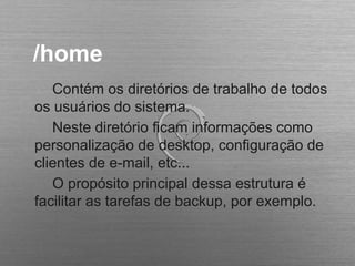 /home
Contém os diretórios de trabalho de todos
os usuários do sistema.
Neste diretório ficam informações como
personalização de desktop, configuração de
clientes de e-mail, etc...
O propósito principal dessa estrutura é
facilitar as tarefas de backup, por exemplo.
 