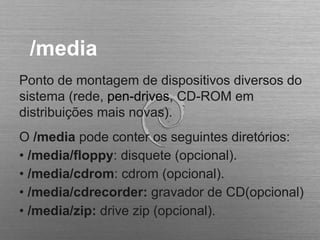 /media
Ponto de montagem de dispositivos diversos do
sistema (rede, pen-drives, CD-ROM em
distribuições mais novas).
O /media pode conter os seguintes diretórios:
• /media/floppy: disquete (opcional).
• /media/cdrom: cdrom (opcional).
• /media/cdrecorder: gravador de CD(opcional)
• /media/zip: drive zip (opcional).
 