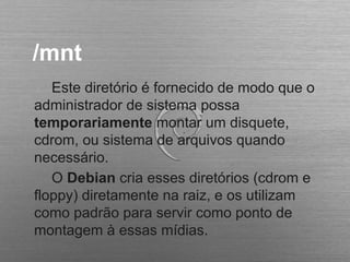 /mnt
Este diretório é fornecido de modo que o
administrador de sistema possa
temporariamente montar um disquete,
cdrom, ou sistema de arquivos quando
necessário.
O Debian cria esses diretórios (cdrom e
floppy) diretamente na raiz, e os utilizam
como padrão para servir como ponto de
montagem à essas mídias.
 
