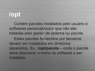 /opt
Contém pacotes instalados pelo usuário e
softwares personalizados que não são
tratadas pelo gestor de sistema ou pacote.
Estes pacotes fornecidos por terceiros
devem ser instalados em diretórios
separados. Ex.: /opt/pacote – onde o pacote
deve descrever o nome do software a ser
instalado.
 