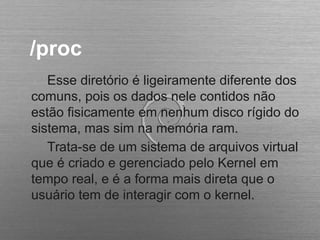 /proc
Esse diretório é ligeiramente diferente dos
comuns, pois os dados nele contidos não
estão fisicamente em nenhum disco rígido do
sistema, mas sim na memória ram.
Trata-se de um sistema de arquivos virtual
que é criado e gerenciado pelo Kernel em
tempo real, e é a forma mais direta que o
usuário tem de interagir com o kernel.
 