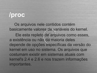 /proc
Os arquivos nele contidos contém
basicamente valores de variáveis do kernel.
Ele esta repleto de arquivos como esses,
a existência ou não da maioria deles
depende de opções específicas da versão do
kernel em uso no sistema. Os arquivos que
costumam existir em sistemas atuais com
kernel's 2.4 e 2.6 e nos trazem informações
importantes.
 