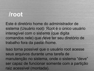 /root
Este é diretório home do administrador de
sistema (Usuário root). Root é o único usuário
interagível com o sistema (que digita
comandos nele) que deve ter seu diretório de
trabalho fora da pasta /home.
Isso torna possível que o usuário root acesse
seus arquivos durante uma tarefa de
manutenção no sistema, onde o sistema “deve”
ser capaz de funcionar somente com a partição
raiz acessível (montada).
 