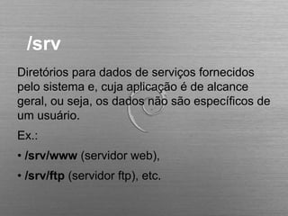 /srv
Diretórios para dados de serviços fornecidos
pelo sistema e, cuja aplicação é de alcance
geral, ou seja, os dados não são específicos de
um usuário.
Ex.:
• /srv/www (servidor web),
• /srv/ftp (servidor ftp), etc.
 