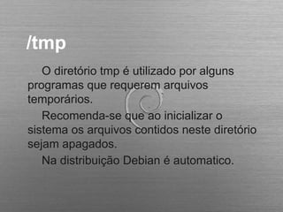 /tmp
O diretório tmp é utilizado por alguns
programas que requerem arquivos
temporários.
Recomenda-se que ao inicializar o
sistema os arquivos contidos neste diretório
sejam apagados.
Na distribuição Debian é automatico.
 