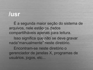 /usr
É a segunda maior seção do sistema de
arquivos, nele estão os dados
compartilháveis apenas para leitura.
Isso significa que não se deve gravar
nada“manualmente” neste diretório.
Encontram-se neste diretório o
gerenciador de janelas X, programas de
usuários, jogos, etc...
 
