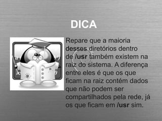 DICA
Repare que a maioria
desses diretórios dentro
de /usr também existem na
raiz do sistema. A diferença
entre eles é que os que
ficam na raiz contém dados
que não podem ser
compartilhados pela rede, já
os que ficam em /usr sim.
 