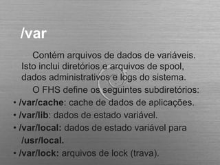 /var
Contém arquivos de dados de variáveis.
Isto inclui diretórios e arquivos de spool,
dados administrativos e logs do sistema.
O FHS define os seguintes subdiretórios:
• /var/cache: cache de dados de aplicações.
• /var/lib: dados de estado variável.
• /var/local: dados de estado variável para
/usr/local.
• /var/lock: arquivos de lock (trava).
 