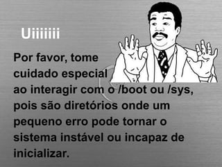 Uiiiiiii
Por favor, tome
cuidado especial
ao interagir com o /boot ou /sys,
pois são diretórios onde um
pequeno erro pode tornar o
sistema instável ou incapaz de
inicializar.
 