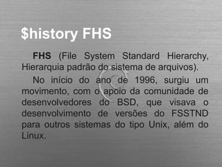 $history FHS
FHS (File System Standard Hierarchy,
Hierarquia padrão do sistema de arquivos).
No início do ano de 1996, surgiu um
movimento, com o apoio da comunidade de
desenvolvedores do BSD, que visava o
desenvolvimento de versões do FSSTND
para outros sistemas do tipo Unix, além do
Linux.
 