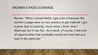 WOMEN’S PAGE COVERAGE
• Roman: “When I joined NASA, I got a lot of because the
women’s pages were so very anxious to get material. I got
a great deal of publicity, much more, I think, than I
deserved, but it was fun. As a result, of course, I had a lot
of opportunities that I probably would not have had as a
man in the same job.”
 