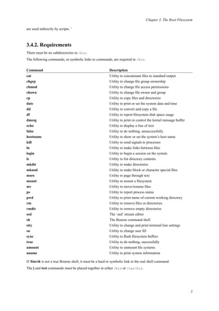 Chapter 3. The Root Filesystem
are used indirectly by scripts. 1
3.4.2. Requirements
There must be no subdirectories in /bin.
The following commands, or symbolic links to commands, are required in /bin.
Command Description
cat Utility to concatenate ﬁles to standard output
chgrp Utility to change ﬁle group ownership
chmod Utility to change ﬁle access permissions
chown Utility to change ﬁle owner and group
cp Utility to copy ﬁles and directories
date Utility to print or set the system data and time
dd Utility to convert and copy a ﬁle
df Utility to report ﬁlesystem disk space usage
dmesg Utility to print or control the kernel message buffer
echo Utility to display a line of text
false Utility to do nothing, unsuccessfully
hostname Utility to show or set the system’s host name
kill Utility to send signals to processes
ln Utility to make links between ﬁles
login Utility to begin a session on the system
ls Utility to list directory contents
mkdir Utility to make directories
mknod Utility to make block or character special ﬁles
more Utility to page through text
mount Utility to mount a ﬁlesystem
mv Utility to move/rename ﬁles
ps Utility to report process status
pwd Utility to print name of current working directory
rm Utility to remove ﬁles or directories
rmdir Utility to remove empty directories
sed The ‘sed’ stream editor
sh The Bourne command shell
stty Utility to change and print terminal line settings
su Utility to change user ID
sync Utility to ﬂush ﬁlesystem buffers
true Utility to do nothing, successfully
umount Utility to unmount ﬁle systems
uname Utility to print system information
If /bin/sh is not a true Bourne shell, it must be a hard or symbolic link to the real shell command.
The [ and test commands must be placed together in either /bin or /usr/bin.
5
 