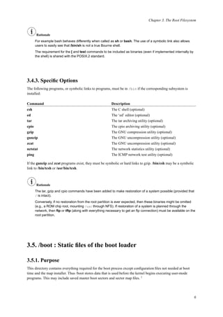 Chapter 3. The Root Filesystem
Rationale
For example bash behaves differently when called as sh or bash. The use of a symbolic link also allows
users to easily see that /bin/sh is not a true Bourne shell.
The requirement for the [ and test commands to be included as binaries (even if implemented internally by
the shell) is shared with the POSIX.2 standard.
3.4.3. Speciﬁc Options
The following programs, or symbolic links to programs, must be in /bin if the corresponding subsystem is
installed:
Command Description
csh The C shell (optional)
ed The ‘ed’ editor (optional)
tar The tar archiving utility (optional)
cpio The cpio archiving utility (optional)
gzip The GNU compression utility (optional)
gunzip The GNU uncompression utility (optional)
zcat The GNU uncompression utility (optional)
netstat The network statistics utility (optional)
ping The ICMP network test utility (optional)
If the gunzip and zcat programs exist, they must be symbolic or hard links to gzip. /bin/csh may be a symbolic
link to /bin/tcsh or /usr/bin/tcsh.
Rationale
The tar, gzip and cpio commands have been added to make restoration of a system possible (provided that
/ is intact).
Conversely, if no restoration from the root partition is ever expected, then these binaries might be omitted
(e.g., a ROM chip root, mounting /usr through NFS). If restoration of a system is planned through the
network, then ftp or tftp (along with everything necessary to get an ftp connection) must be available on the
root partition.
3.5. /boot : Static ﬁles of the boot loader
3.5.1. Purpose
This directory contains everything required for the boot process except conﬁguration ﬁles not needed at boot
time and the map installer. Thus /boot stores data that is used before the kernel begins executing user-mode
programs. This may include saved master boot sectors and sector map ﬁles. 2
6
 