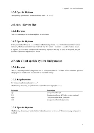 Chapter 3. The Root Filesystem
3.5.2. Speciﬁc Options
The operating system kernel must be located in either / or /boot. 3
3.6. /dev : Device ﬁles
3.6.1. Purpose
The /dev directory is the location of special or device ﬁles.
3.6.2. Speciﬁc Options
If it is possible that devices in /dev will need to be manually created, /dev must contain a command named
MAKEDEV, which can create devices as needed. It may also contain a MAKEDEV.local for any local devices.
If required, MAKEDEV must have provisions for creating any device that may be found on the system, not just
those that a particular implementation installs.
3.7. /etc : Host-speciﬁc system conﬁguration
3.7.1. Purpose
The /etc hierarchy contains conﬁguration ﬁles. A "conﬁguration ﬁle" is a local ﬁle used to control the operation
of a program; it must be static and cannot be an executable binary. 4
3.7.2. Requirements
No binaries may be located under /etc. 5
The following directories, or symbolic links to directories are required in /etc:
Directory Description
opt Conﬁguration for /opt
X11 Conﬁguration for the X Window system (optional)
sgml Conﬁguration for SGML (optional)
xml Conﬁguration for XML (optional)
3.7.3. Speciﬁc Options
The following directories, or symbolic links to directories must be in /etc, if the corresponding subsystem is
installed:
7
 