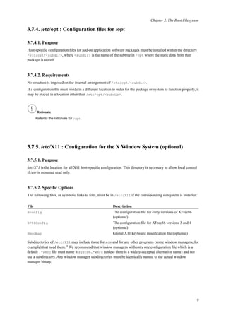 Chapter 3. The Root Filesystem
3.7.4. /etc/opt : Conﬁguration ﬁles for /opt
3.7.4.1. Purpose
Host-speciﬁc conﬁguration ﬁles for add-on application software packages must be installed within the directory
/etc/opt/<subdir>, where <subdir> is the name of the subtree in /opt where the static data from that
package is stored.
3.7.4.2. Requirements
No structure is imposed on the internal arrangement of /etc/opt/<subdir>.
If a conﬁguration ﬁle must reside in a different location in order for the package or system to function properly, it
may be placed in a location other than /etc/opt/<subdir>.
Rationale
Refer to the rationale for /opt.
3.7.5. /etc/X11 : Conﬁguration for the X Window System (optional)
3.7.5.1. Purpose
/etc/X11 is the location for all X11 host-speciﬁc conﬁguration. This directory is necessary to allow local control
if /usr is mounted read only.
3.7.5.2. Speciﬁc Options
The following ﬁles, or symbolic links to ﬁles, must be in /etc/X11 if the corresponding subsystem is installed:
File Description
Xconfig The conﬁguration ﬁle for early versions of XFree86
(optional)
XF86Config The conﬁguration ﬁle for XFree86 versions 3 and 4
(optional)
Xmodmap Global X11 keyboard modiﬁcation ﬁle (optional)
Subdirectories of /etc/X11 may include those for xdm and for any other programs (some window managers, for
example) that need them. 8
We recommend that window managers with only one conﬁguration ﬁle which is a
default .*wmrc ﬁle must name it system.*wmrc (unless there is a widely-accepted alternative name) and not
use a subdirectory. Any window manager subdirectories must be identically named to the actual window
manager binary.
9
 