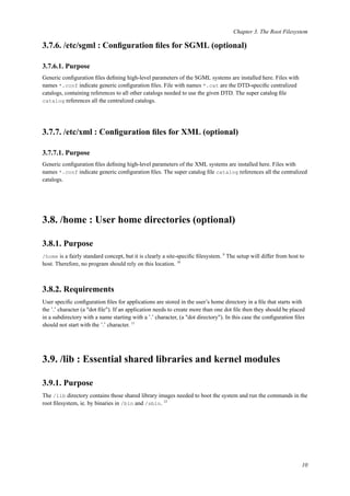 Chapter 3. The Root Filesystem
3.7.6. /etc/sgml : Conﬁguration ﬁles for SGML (optional)
3.7.6.1. Purpose
Generic conﬁguration ﬁles deﬁning high-level parameters of the SGML systems are installed here. Files with
names *.conf indicate generic conﬁguration ﬁles. File with names *.cat are the DTD-speciﬁc centralized
catalogs, containing references to all other catalogs needed to use the given DTD. The super catalog ﬁle
catalog references all the centralized catalogs.
3.7.7. /etc/xml : Conﬁguration ﬁles for XML (optional)
3.7.7.1. Purpose
Generic conﬁguration ﬁles deﬁning high-level parameters of the XML systems are installed here. Files with
names *.conf indicate generic conﬁguration ﬁles. The super catalog ﬁle catalog references all the centralized
catalogs.
3.8. /home : User home directories (optional)
3.8.1. Purpose
/home is a fairly standard concept, but it is clearly a site-speciﬁc ﬁlesystem. 9
The setup will differ from host to
host. Therefore, no program should rely on this location. 10
3.8.2. Requirements
User speciﬁc conﬁguration ﬁles for applications are stored in the user’s home directory in a ﬁle that starts with
the ’.’ character (a "dot ﬁle"). If an application needs to create more than one dot ﬁle then they should be placed
in a subdirectory with a name starting with a ’.’ character, (a "dot directory"). In this case the conﬁguration ﬁles
should not start with the ’.’ character. 11
3.9. /lib : Essential shared libraries and kernel modules
3.9.1. Purpose
The /lib directory contains those shared library images needed to boot the system and run the commands in the
root ﬁlesystem, ie. by binaries in /bin and /sbin. 12
10
 