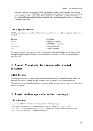Chapter 3. The Root Filesystem
Historically there have been a number of other different places used to mount removeable media such as
/cdrom, /mnt or /mnt/cdrom. Placing the mount points for all removeable media directly in the root directory
would potentially result in a large number of extra directories in /. Although the use of subdirectories in /mnt
as a mount point has recently been common, it conﬂicts with a much older tradition of using /mnt directly as
a temporary mount point.
3.11.2. Speciﬁc Options
The following directories, or symbolic links to directories, must be in /media, if the corresponding subsystem is
installed:
Directory Description
floppy Floppy drive (optional)
cdrom CD-ROM drive (optional)
cdrecorder CD writer (optional)
zip Zip drive (optional)
On systems where more than one device exists for mounting a certain type of media, mount directories can be
created by appending a digit to the name of those available above starting with ’0’, but the unqualiﬁed name
must also exist. 16
3.12. /mnt : Mount point for a temporarily mounted
ﬁlesystem
3.12.1. Purpose
This directory is provided so that the system administrator may temporarily mount a ﬁlesystem as needed. The
content of this directory is a local issue and should not affect the manner in which any program is run.
This directory must not be used by installation programs: a suitable temporary directory not in use by the system
must be used instead.
3.13. /opt : Add-on application software packages
3.13.1. Purpose
/opt is reserved for the installation of add-on application software packages.
A package to be installed in /opt must locate its static ﬁles in a separate /opt/<package> or
/opt/<provider> directory tree, where <package> is a name that describes the software package and
<provider> is the provider’s LANANA registered name.
12
 