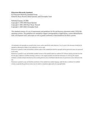 Filesystem Hierarchy Standard
by Filesystem Hierarchy Standard Group
Edited by Rusty Russell, Daniel Quinlan, and Christopher Yeoh
Published January 28 2004
Copyright © 1994-2004 Daniel Quinlan
Copyright © 2001-2004 Paul ’Rusty’ Russell
Copyright © 2003-2004 Christopher Yeoh
This standard consists of a set of requirements and guidelines for ﬁle and directory placement under UNIX-like
operating systems. The guidelines are intended to support interoperability of applications, system administration
tools, development tools, and scripts as well as greater uniformity of documentation for these systems.
All trademarks and copyrights are owned by their owners, unless speciﬁcally noted otherwise. Use of a term in this document should not be
regarded as affecting the validity of any trademark or service mark.
Permission is granted to make and distribute verbatim copies of this standard provided the copyright and this permission notice are preserved
on all copies.
Permission is granted to copy and distribute modiﬁed versions of this standard under the conditions for verbatim copying, provided also that
the title page is labeled as modiﬁed including a reference to the original standard, provided that information on retrieving the original
standard is included, and provided that the entire resulting derived work is distributed under the terms of a permission notice identical to this
one.
Permission is granted to copy and distribute translations of this standard into another language, under the above conditions for modiﬁed
versions, except that this permission notice may be stated in a translation approved by the copyright holder.
 