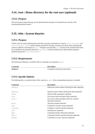 Chapter 3. The Root Filesystem
3.14. /root : Home directory for the root user (optional)
3.14.1. Purpose
The root account’s home directory may be determined by developer or local preference, but this is the
recommended default location. 17
3.15. /sbin : System binaries
3.15.1. Purpose
Utilities used for system administration (and other root-only commands) are stored in /sbin, /usr/sbin, and
/usr/local/sbin. /sbin contains binaries essential for booting, restoring, recovering, and/or repairing the
system in addition to the binaries in /bin. 18
Programs executed after /usr is known to be mounted (when there
are no problems) are generally placed into /usr/sbin. Locally-installed system administration programs
should be placed into /usr/local/sbin. 19
3.15.2. Requirements
The following commands, or symbolic links to commands, are required in /sbin.
Command Description
shutdown Command to bring the system down.
3.15.3. Speciﬁc Options
The following ﬁles, or symbolic links to ﬁles, must be in /sbin if the corresponding subsystem is installed:
Command Description
fastboot Reboot the system without checking the disks (optional)
fasthalt Stop the system without checking the disks (optional)
fdisk Partition table manipulator (optional)
fsck File system check and repair utility (optional)
fsck.* File system check and repair utility for a speciﬁc
ﬁlesystem (optional)
getty The getty program (optional)
halt Command to stop the system (optional)
ifconfig Conﬁgure a network interface (optional)
init Initial process (optional)
mkfs Command to build a ﬁlesystem (optional)
mkfs.* Command to build a speciﬁc ﬁlesystem (optional)
mkswap Command to set up a swap area (optional)
14
 