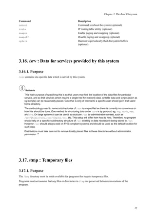 Chapter 3. The Root Filesystem
Command Description
reboot Command to reboot the system (optional)
route IP routing table utility (optional)
swapon Enable paging and swapping (optional)
swapoff Disable paging and swapping (optional)
update Daemon to periodically ﬂush ﬁlesystem buffers
(optional)
3.16. /srv : Data for services provided by this system
3.16.1. Purpose
/srv contains site-speciﬁc data which is served by this system.
Rationale
This main purpose of specifying this is so that users may ﬁnd the location of the data ﬁles for particular
service, and so that services which require a single tree for readonly data, writable data and scripts (such as
cgi scripts) can be reasonably placed. Data that is only of interest to a speciﬁc user should go in that users’
home directory.
The methodology used to name subdirectories of /srv is unspeciﬁed as there is currently no consensus on
how this should be done. One method for structuring data under /srv is by protocol, eg. ftp, rsync, www,
and cvs. On large systems it can be useful to structure /srv by administrative context, such as
/srv/physics/www, /srv/compsci/cvs, etc. This setup will differ from host to host. Therefore, no program
should rely on a speciﬁc subdirectory structure of /srv existing or data necessarily being stored in /srv.
However /srv should always exist on FHS compliant systems and should be used as the default location for
such data.
Distributions must take care not to remove locally placed ﬁles in these directories without administrator
permission. 20
3.17. /tmp : Temporary ﬁles
3.17.1. Purpose
The /tmp directory must be made available for programs that require temporary ﬁles.
Programs must not assume that any ﬁles or directories in /tmp are preserved between invocations of the
program.
15
 
