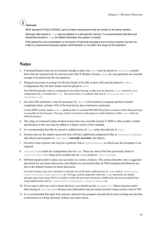 Chapter 3. The Root Filesystem
Rationale
IEEE standard P1003.2 (POSIX, part 2) makes requirements that are similar to the above section.
Although data stored in /tmp may be deleted in a site-speciﬁc manner, it is recommended that ﬁles and
directories located in /tmp be deleted whenever the system is booted.
FHS added this recommendation on the basis of historical precedent and common practice, but did not
make it a requirement because system administration is not within the scope of this standard.
Notes
1. Command binaries that are not essential enough to place into /bin must be placed in /usr/bin, instead.
Items that are required only by non-root users (the X Window System, chsh, etc.) are generally not essential
enough to be placed into the root partition.
2. Programs necessary to arrange for the boot loader to be able to boot a ﬁle must be placed in /sbin.
Conﬁguration ﬁles for boot loaders must be placed in /etc.
The GRUB bootloader reads its conﬁgurations ﬁle before booting, so that must be placed in /boot. However, it is a
conﬁguration ﬁle, so should be in /etc. The answer here is a symbolic link such as /etc/grub/menu.lst ->
/boot/menu.lst.
3. On some i386 machines, it may be necessary for /boot to be located on a separate partition located
completely below cylinder 1024 of the boot device due to hardware constraints.
Certain MIPS systems require a /boot partition that is a mounted MS-DOS ﬁlesystem or whatever other ﬁlesystem type
is accessible for the ﬁrmware. This may result in restrictions with respect to usable ﬁlenames within /boot (only for
affected systems).
4. The setup of command scripts invoked at boot time may resemble System V, BSD or other models. Further
speciﬁcation in this area may be added to a future version of this standard.
5. It is recommended that ﬁles be stored in subdirectories of /etc rather than directly in /etc.
6. Systems that use the shadow password suite will have additional conﬁguration ﬁles in /etc (/etc/shadow
and others) and programs in /usr/sbin (useradd, usermod, and others).
7. On some Linux systems, this may be a symbolic link to /proc/mounts, in which case this exception is not
required.
8. /etc/X11/xdm holds the conﬁguration ﬁles for xdm. These are most of the ﬁles previously found in
/usr/lib/X11/xdm. Some local variable data for xdm is stored in /var/lib/xdm.
9. Different people prefer to place user accounts in a variety of places. This section describes only a suggested
placement for user home directories; nevertheless we recommend that all FHS-compliant distributions use
this as the default location for home directories.
On small systems, each user’s directory is typically one of the many subdirectories of /home such as /home/smith,
/home/torvalds, /home/operator, etc. On large systems (especially when the /home directories are shared
amongst many hosts using NFS) it is useful to subdivide user home directories. Subdivision may be accomplished by
using subdirectories such as /home/staff, /home/guests, /home/students, etc.
10. If you want to ﬁnd out a user’s home directory, you should use the getpwent(3) library function rather
than relying on /etc/passwd because user information may be stored remotely using systems such as NIS.
11. It is recommended that apart from autosave and lock ﬁles programs should refrain from creating non dot ﬁles
or directories in a home directory without user intervention.
16
 