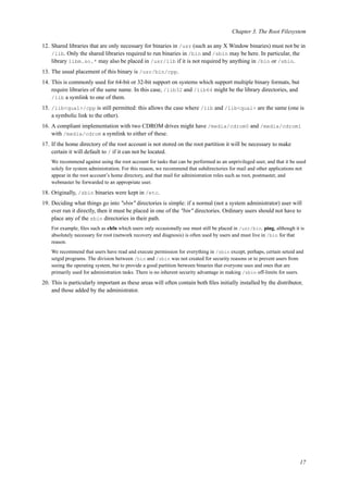 Chapter 3. The Root Filesystem
12. Shared libraries that are only necessary for binaries in /usr (such as any X Window binaries) must not be in
/lib. Only the shared libraries required to run binaries in /bin and /sbin may be here. In particular, the
library libm.so.* may also be placed in /usr/lib if it is not required by anything in /bin or /sbin.
13. The usual placement of this binary is /usr/bin/cpp.
14. This is commonly used for 64-bit or 32-bit support on systems which support multiple binary formats, but
require libraries of the same name. In this case, /lib32 and /lib64 might be the library directories, and
/lib a symlink to one of them.
15. /lib<qual>/cpp is still permitted: this allows the case where /lib and /lib<qual> are the same (one is
a symbolic link to the other).
16. A compliant implementation with two CDROM drives might have /media/cdrom0 and /media/cdrom1
with /media/cdrom a symlink to either of these.
17. If the home directory of the root account is not stored on the root partition it will be necessary to make
certain it will default to / if it can not be located.
We recommend against using the root account for tasks that can be performed as an unprivileged user, and that it be used
solely for system administration. For this reason, we recommend that subdirectories for mail and other applications not
appear in the root account’s home directory, and that mail for administration roles such as root, postmaster, and
webmaster be forwarded to an appropriate user.
18. Originally, /sbin binaries were kept in /etc.
19. Deciding what things go into "sbin" directories is simple: if a normal (not a system administrator) user will
ever run it directly, then it must be placed in one of the "bin" directories. Ordinary users should not have to
place any of the sbin directories in their path.
For example, ﬁles such as chfn which users only occasionally use must still be placed in /usr/bin. ping, although it is
absolutely necessary for root (network recovery and diagnosis) is often used by users and must live in /bin for that
reason.
We recommend that users have read and execute permission for everything in /sbin except, perhaps, certain setuid and
setgid programs. The division between /bin and /sbin was not created for security reasons or to prevent users from
seeing the operating system, but to provide a good partition between binaries that everyone uses and ones that are
primarily used for administration tasks. There is no inherent security advantage in making /sbin off-limits for users.
20. This is particularly important as these areas will often contain both ﬁles initially installed by the distributor,
and those added by the administrator.
17
 
