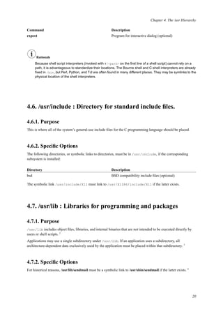 Chapter 4. The /usr Hierarchy
Command Description
expect Program for interactive dialog (optional)
Rationale
Because shell script interpreters (invoked with #!<path> on the ﬁrst line of a shell script) cannot rely on a
path, it is advantageous to standardize their locations. The Bourne shell and C-shell interpreters are already
ﬁxed in /bin, but Perl, Python, and Tcl are often found in many different places. They may be symlinks to the
physical location of the shell interpreters.
4.6. /usr/include : Directory for standard include ﬁles.
4.6.1. Purpose
This is where all of the system’s general-use include ﬁles for the C programming language should be placed.
4.6.2. Speciﬁc Options
The following directories, or symbolic links to directories, must be in /usr/include, if the corresponding
subsystem is installed:
Directory Description
bsd BSD compatibility include ﬁles (optional)
The symbolic link /usr/include/X11 must link to /usr/X11R6/include/X11 if the latter exists.
4.7. /usr/lib : Libraries for programming and packages
4.7.1. Purpose
/usr/lib includes object ﬁles, libraries, and internal binaries that are not intended to be executed directly by
users or shell scripts. 2
Applications may use a single subdirectory under /usr/lib. If an application uses a subdirectory, all
architecture-dependent data exclusively used by the application must be placed within that subdirectory. 3
4.7.2. Speciﬁc Options
For historical reasons, /usr/lib/sendmail must be a symbolic link to /usr/sbin/sendmail if the latter exists. 4
20
 