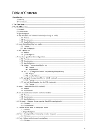 Table of Contents
1. Introduction........................................................................................................................................................1
1.1. Purpose....................................................................................................................................................1
1.2. Conventions.............................................................................................................................................1
2. The Filesystem....................................................................................................................................................2
3. The Root Filesystem...........................................................................................................................................3
3.1. Purpose....................................................................................................................................................3
3.2. Requirements...........................................................................................................................................4
3.3. Speciﬁc Options ......................................................................................................................................4
3.4. /bin : Essential user command binaries (for use by all users) .................................................................4
3.4.1. Purpose .......................................................................................................................................4
3.4.2. Requirements..............................................................................................................................5
3.4.3. Speciﬁc Options..........................................................................................................................6
3.5. /boot : Static ﬁles of the boot loader .......................................................................................................6
3.5.1. Purpose .......................................................................................................................................6
3.5.2. Speciﬁc Options..........................................................................................................................7
3.6. /dev : Device ﬁles ....................................................................................................................................7
3.6.1. Purpose .......................................................................................................................................7
3.6.2. Speciﬁc Options..........................................................................................................................7
3.7. /etc : Host-speciﬁc system conﬁguration ................................................................................................7
3.7.1. Purpose .......................................................................................................................................7
3.7.2. Requirements..............................................................................................................................7
3.7.3. Speciﬁc Options..........................................................................................................................7
3.7.4. /etc/opt : Conﬁguration ﬁles for /opt ..........................................................................................8
3.7.4.1. Purpose...........................................................................................................................9
3.7.4.2. Requirements .................................................................................................................9
3.7.5. /etc/X11 : Conﬁguration for the X Window System (optional)..................................................9
3.7.5.1. Purpose...........................................................................................................................9
3.7.5.2. Speciﬁc Options .............................................................................................................9
3.7.6. /etc/sgml : Conﬁguration ﬁles for SGML (optional)..................................................................9
3.7.6.1. Purpose.........................................................................................................................10
3.7.7. /etc/xml : Conﬁguration ﬁles for XML (optional)....................................................................10
3.7.7.1. Purpose.........................................................................................................................10
3.8. /home : User home directories (optional)..............................................................................................10
3.8.1. Purpose .....................................................................................................................................10
3.8.2. Requirements............................................................................................................................10
3.9. /lib : Essential shared libraries and kernel modules ..............................................................................10
3.9.1. Purpose .....................................................................................................................................10
3.9.2. Requirements............................................................................................................................10
3.9.3. Speciﬁc Options........................................................................................................................11
3.10. /lib<qual> : Alternate format essential shared libraries (optional) .....................................................11
3.10.1. Purpose ...................................................................................................................................11
3.10.2. Requirements..........................................................................................................................11
3.11. /media : Mount point for removeable media.......................................................................................11
3.11.1. Purpose ...................................................................................................................................11
3.11.2. Speciﬁc Options......................................................................................................................12
3.12. /mnt : Mount point for a temporarily mounted ﬁlesystem ..................................................................12
3.12.1. Purpose ...................................................................................................................................12
3.13. /opt : Add-on application software packages ......................................................................................12
3.13.1. Purpose ...................................................................................................................................12
iii
 