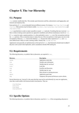 Chapter 5. The /var Hierarchy
5.1. Purpose
/var contains variable data ﬁles. This includes spool directories and ﬁles, administrative and logging data, and
transient and temporary ﬁles.
Some portions of /var are not shareable between different systems. For instance, /var/log, /var/lock, and
/var/run. Other portions may be shared, notably /var/mail, /var/cache/man, /var/cache/fonts, and
/var/spool/news.
/var is speciﬁed here in order to make it possible to mount /usr read-only. Everything that once went into /usr
that is written to during system operation (as opposed to installation and software maintenance) must be in /var.
If /var cannot be made a separate partition, it is often preferable to move /var out of the root partition and into
the /usr partition. (This is sometimes done to reduce the size of the root partition or when space runs low in the
root partition.) However, /var must not be linked to /usr because this makes separation of /usr and /var
more difﬁcult and is likely to create a naming conﬂict. Instead, link /var to /usr/var.
Applications must generally not add directories to the top level of /var. Such directories should only be added if
they have some system-wide implication, and in consultation with the FHS mailing list.
5.2. Requirements
The following directories, or symbolic links to directories, are required in /var.
Directory Description
cache Application cache data
lib Variable state information
local Variable data for /usr/local
lock Lock ﬁles
log Log ﬁles and directories
opt Variable data for /opt
run Data relevant to running processes
spool Application spool data
tmp Temporary ﬁles preserved between system reboots
Several directories are ‘reserved’ in the sense that they must not be used arbitrarily by some new application,
since they would conﬂict with historical and/or local practice. They are:
/var/backups
/var/cron
/var/msgs
/var/preserve
5.3. Speciﬁc Options
The following directories, or symbolic links to directories, must be in /var, if the corresponding subsystem is
30
 