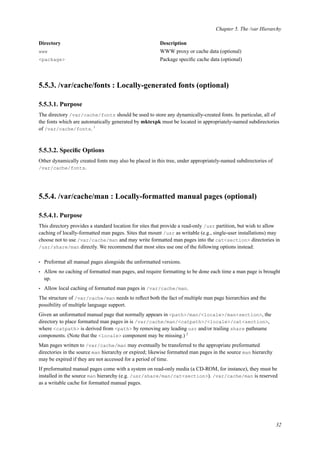 Chapter 5. The /var Hierarchy
Directory Description
www WWW proxy or cache data (optional)
<package> Package speciﬁc cache data (optional)
5.5.3. /var/cache/fonts : Locally-generated fonts (optional)
5.5.3.1. Purpose
The directory /var/cache/fonts should be used to store any dynamically-created fonts. In particular, all of
the fonts which are automatically generated by mktexpk must be located in appropriately-named subdirectories
of /var/cache/fonts. 1
5.5.3.2. Speciﬁc Options
Other dynamically created fonts may also be placed in this tree, under appropriately-named subdirectories of
/var/cache/fonts.
5.5.4. /var/cache/man : Locally-formatted manual pages (optional)
5.5.4.1. Purpose
This directory provides a standard location for sites that provide a read-only /usr partition, but wish to allow
caching of locally-formatted man pages. Sites that mount /usr as writable (e.g., single-user installations) may
choose not to use /var/cache/man and may write formatted man pages into the cat<section> directories in
/usr/share/man directly. We recommend that most sites use one of the following options instead:
• Preformat all manual pages alongside the unformatted versions.
• Allow no caching of formatted man pages, and require formatting to be done each time a man page is brought
up.
• Allow local caching of formatted man pages in /var/cache/man.
The structure of /var/cache/man needs to reﬂect both the fact of multiple man page hierarchies and the
possibility of multiple language support.
Given an unformatted manual page that normally appears in <path>/man/<locale>/man<section>, the
directory to place formatted man pages in is /var/cache/man/<catpath>/<locale>/cat<section>,
where <catpath> is derived from <path> by removing any leading usr and/or trailing share pathname
components. (Note that the <locale> component may be missing.) 2
Man pages written to /var/cache/man may eventually be transferred to the appropriate preformatted
directories in the source man hierarchy or expired; likewise formatted man pages in the source man hierarchy
may be expired if they are not accessed for a period of time.
If preformatted manual pages come with a system on read-only media (a CD-ROM, for instance), they must be
installed in the source man hierarchy (e.g. /usr/share/man/cat<section>). /var/cache/man is reserved
as a writable cache for formatted manual pages.
32
 