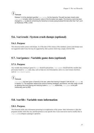Chapter 5. The /var Hierarchy
Rationale
Release 1.2 of the standard speciﬁed /var/catman for this hierarchy. The path has been moved under
/var/cache to better reﬂect the dynamic nature of the formatted man pages. The directory name has been
changed to man to allow for enhancing the hierarchy to include post-processed formats other than "cat", such
as PostScript, HTML, or DVI.
5.6. /var/crash : System crash dumps (optional)
5.6.1. Purpose
This directory holds system crash dumps. As of the date of this release of the standard, system crash dumps were
not supported under Linux but may be supported by other systems which may comply with the FHS.
5.7. /var/games : Variable game data (optional)
5.7.1. Purpose
Any variable data relating to games in /usr should be placed here. /var/games should hold the variable data
previously found in /usr; static data, such as help text, level descriptions, and so on, must remain elsewhere,
such as /usr/share/games.
Rationale
/var/games has been given a hierarchy of its own, rather than leaving it merged in with the old /var/lib as
in release 1.2. The separation allows local control of backup strategies, permissions, and disk usage, as well
as allowing inter-host sharing and reducing clutter in /var/lib. Additionally, /var/games is the path
traditionally used by BSD.
5.8. /var/lib : Variable state information
5.8.1. Purpose
This hierarchy holds state information pertaining to an application or the system. State information is data that
programs modify while they run, and that pertains to one speciﬁc host. Users must never need to modify ﬁles in
/var/lib to conﬁgure a package’s operation.
33
 