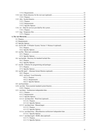 3.13.2. Requirements..........................................................................................................................12
3.14. /root : Home directory for the root user (optional)..............................................................................13
3.14.1. Purpose ...................................................................................................................................14
3.15. /sbin : System binaries.........................................................................................................................14
3.15.1. Purpose ...................................................................................................................................14
3.15.2. Requirements..........................................................................................................................14
3.15.3. Speciﬁc Options......................................................................................................................14
3.16. /srv : Data for services provided by this system..................................................................................15
3.16.1. Purpose ...................................................................................................................................15
3.17. /tmp : Temporary ﬁles .........................................................................................................................15
3.17.1. Purpose ...................................................................................................................................15
4. The /usr Hierarchy...........................................................................................................................................18
4.1. Purpose..................................................................................................................................................18
4.2. Requirements.........................................................................................................................................18
4.3. Speciﬁc Options ....................................................................................................................................18
4.4. /usr/X11R6 : X Window System, Version 11 Release 6 (optional).......................................................18
4.4.1. Purpose .....................................................................................................................................19
4.4.2. Speciﬁc Options........................................................................................................................19
4.5. /usr/bin : Most user commands .............................................................................................................19
4.5.1. Purpose .....................................................................................................................................19
4.5.2. Speciﬁc Options........................................................................................................................19
4.6. /usr/include : Directory for standard include ﬁles.................................................................................20
4.6.1. Purpose .....................................................................................................................................20
4.6.2. Speciﬁc Options........................................................................................................................20
4.7. /usr/lib : Libraries for programming and packages ...............................................................................20
4.7.1. Purpose .....................................................................................................................................20
4.7.2. Speciﬁc Options........................................................................................................................20
4.8. /usr/lib<qual> : Alternate format libraries (optional)............................................................................21
4.8.1. Purpose .....................................................................................................................................21
4.8.2. /usr/local : Local hierarchy .......................................................................................................21
4.8.2.1. Purpose.........................................................................................................................21
4.8.2.2. Requirements ...............................................................................................................21
4.8.2.3. Speciﬁc Options ...........................................................................................................21
4.9. /usr/local/share ......................................................................................................................................22
4.10. /usr/sbin : Non-essential standard system binaries..............................................................................22
4.10.1. Purpose ...................................................................................................................................22
4.11. /usr/share : Architecture-independent data..........................................................................................22
4.11.1. Purpose ...................................................................................................................................22
4.11.2. Requirements..........................................................................................................................22
4.11.3. Speciﬁc Options......................................................................................................................23
4.11.4. /usr/share/dict : Word lists (optional)......................................................................................23
4.11.4.1. Purpose.......................................................................................................................23
4.11.4.2. Speciﬁc Options .........................................................................................................23
4.11.5. /usr/share/man : Manual pages ...............................................................................................24
4.11.5.1. Purpose.......................................................................................................................24
4.11.5.2. Speciﬁc Options .........................................................................................................25
4.11.6. /usr/share/misc : Miscellaneous architecture-independent data .............................................26
4.11.6.1. Speciﬁc Options .........................................................................................................26
4.11.7. /usr/share/sgml : SGML data (optional) .................................................................................27
4.11.7.1. Purpose.......................................................................................................................27
4.11.7.2. Speciﬁc Options .........................................................................................................27
iv
 