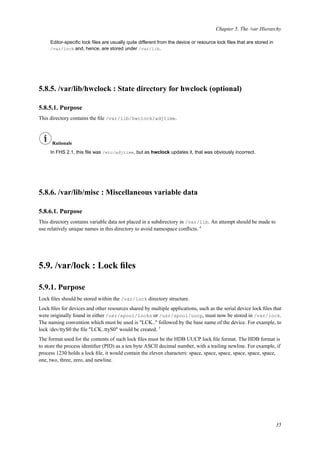 Chapter 5. The /var Hierarchy
Editor-speciﬁc lock ﬁles are usually quite different from the device or resource lock ﬁles that are stored in
/var/lock and, hence, are stored under /var/lib.
5.8.5. /var/lib/hwclock : State directory for hwclock (optional)
5.8.5.1. Purpose
This directory contains the ﬁle /var/lib/hwclock/adjtime.
Rationale
In FHS 2.1, this ﬁle was /etc/adjtime, but as hwclock updates it, that was obviously incorrect.
5.8.6. /var/lib/misc : Miscellaneous variable data
5.8.6.1. Purpose
This directory contains variable data not placed in a subdirectory in /var/lib. An attempt should be made to
use relatively unique names in this directory to avoid namespace conﬂicts. 4
5.9. /var/lock : Lock ﬁles
5.9.1. Purpose
Lock ﬁles should be stored within the /var/lock directory structure.
Lock ﬁles for devices and other resources shared by multiple applications, such as the serial device lock ﬁles that
were originally found in either /usr/spool/locks or /usr/spool/uucp, must now be stored in /var/lock.
The naming convention which must be used is "LCK.." followed by the base name of the device. For example, to
lock /dev/ttyS0 the ﬁle "LCK..ttyS0" would be created. 5
The format used for the contents of such lock ﬁles must be the HDB UUCP lock ﬁle format. The HDB format is
to store the process identiﬁer (PID) as a ten byte ASCII decimal number, with a trailing newline. For example, if
process 1230 holds a lock ﬁle, it would contain the eleven characters: space, space, space, space, space, space,
one, two, three, zero, and newline.
35
 
