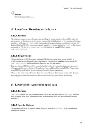 Chapter 5. The /var Hierarchy
Rationale
Refer to the rationale for /opt.
5.13. /var/run : Run-time variable data
5.13.1. Purpose
This directory contains system information data describing the system since it was booted. Files under this
directory must be cleared (removed or truncated as appropriate) at the beginning of the boot process. Programs
may have a subdirectory of /var/run; this is encouraged for programs that use more than one run-time ﬁle. 7
Process identiﬁer (PID) ﬁles, which were originally placed in /etc, must be placed in /var/run. The naming
convention for PID ﬁles is <program-name>.pid. For example, the crond PID ﬁle is named
/var/run/crond.pid.
5.13.2. Requirements
The internal format of PID ﬁles remains unchanged. The ﬁle must consist of the process identiﬁer in
ASCII-encoded decimal, followed by a newline character. For example, if crond was process number 25,
/var/run/crond.pid would contain three characters: two, ﬁve, and newline.
Programs that read PID ﬁles should be somewhat ﬂexible in what they accept; i.e., they should ignore extra
whitespace, leading zeroes, absence of the trailing newline, or additional lines in the PID ﬁle. Programs that
create PID ﬁles should use the simple speciﬁcation located in the above paragraph.
The utmp ﬁle, which stores information about who is currently using the system, is located in this directory.
System programs that maintain transient UNIX-domain sockets must place them in this directory.
5.14. /var/spool : Application spool data
5.14.1. Purpose
/var/spool contains data which is awaiting some kind of later processing. Data in /var/spool represents
work to be done in the future (by a program, user, or administrator); often data is deleted after it has been
processed. 8
5.14.2. Speciﬁc Options
The following directories, or symbolic links to directories, must be in /var/spool, if the corresponding
subsystem is installed:
37
 