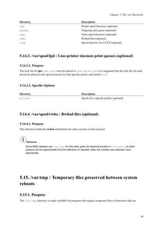 Chapter 5. The /var Hierarchy
Directory Description
lpd Printer spool directory (optional)
mqueue Outgoing mail queue (optional)
news News spool directory (optional)
rwho Rwhod ﬁles (optional)
uucp Spool directory for UUCP (optional)
5.14.3. /var/spool/lpd : Line-printer daemon print queues (optional)
5.14.3.1. Purpose
The lock ﬁle for lpd, lpd.lock, must be placed in /var/spool/lpd. It is suggested that the lock ﬁle for each
printer be placed in the spool directory for that speciﬁc printer and named lock.
5.14.3.2. Speciﬁc Options
Directory Description
printer Spools for a speciﬁc printer (optional)
5.14.4. /var/spool/rwho : Rwhod ﬁles (optional)
5.14.4.1. Purpose
This directory holds the rwhod information for other systems on the local net.
Rationale
Some BSD releases use /var/rwho for this data; given its historical location in /var/spool on other
systems and its approximate ﬁt to the deﬁnition of ‘spooled’ data, this location was deemed more
appropriate.
5.15. /var/tmp : Temporary ﬁles preserved between system
reboots
5.15.1. Purpose
The /var/tmp directory is made available for programs that require temporary ﬁles or directories that are
38
 