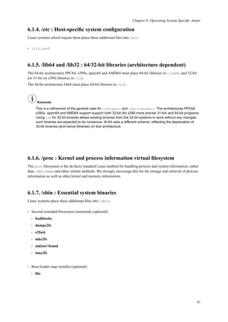 Chapter 6. Operating System Speciﬁc Annex
6.1.4. /etc : Host-speciﬁc system conﬁguration
Linux systems which require them place these additional ﬁles into /etc.
• lilo.conf
6.1.5. /lib64 and /lib32 : 64/32-bit libraries (architecture dependent)
The 64-bit architectures PPC64, s390x, sparc64 and AMD64 must place 64-bit libraries in /lib64, and 32-bit
(or 31-bit on s390) libraries in /lib.
The 64-bit architecture IA64 must place 64-bit libraries in /lib.
Rationale
This is a reﬁnement of the general rules for /lib<qual> and /usr/lib<qual>. The architectures PPC64,
s390x, sparc64 and AMD64 support support both 32-bit (for s390 more precise 31-bit) and 64-bit programs.
Using lib for 32-bit binaries allows existing binaries from the 32-bit systems to work without any changes:
such binaries are expected to be numerous. IA-64 uses a different scheme, reﬂecting the deprecation of
32-bit binaries (and hence libraries) on that architecture.
6.1.6. /proc : Kernel and process information virtual ﬁlesystem
The proc ﬁlesystem is the de-facto standard Linux method for handling process and system information, rather
than /dev/kmem and other similar methods. We strongly encourage this for the storage and retrieval of process
information as well as other kernel and memory information.
6.1.7. /sbin : Essential system binaries
Linux systems place these additional ﬁles into /sbin.
• Second extended ﬁlesystem commands (optional):
• badblocks
• dumpe2fs
• e2fsck
• mke2fs
• mklost+found
• tune2fs
• Boot-loader map installer (optional):
• lilo
41
 