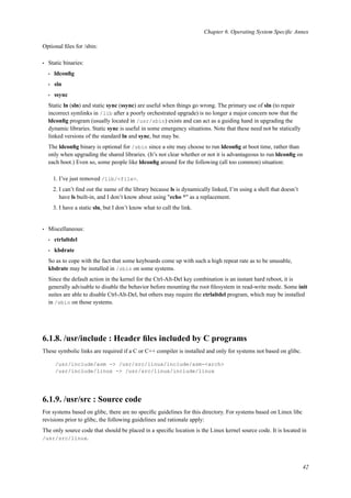Chapter 6. Operating System Speciﬁc Annex
Optional ﬁles for /sbin:
• Static binaries:
• ldconﬁg
• sln
• ssync
Static ln (sln) and static sync (ssync) are useful when things go wrong. The primary use of sln (to repair
incorrect symlinks in /lib after a poorly orchestrated upgrade) is no longer a major concern now that the
ldconﬁg program (usually located in /usr/sbin) exists and can act as a guiding hand in upgrading the
dynamic libraries. Static sync is useful in some emergency situations. Note that these need not be statically
linked versions of the standard ln and sync, but may be.
The ldconﬁg binary is optional for /sbin since a site may choose to run ldconﬁg at boot time, rather than
only when upgrading the shared libraries. (It’s not clear whether or not it is advantageous to run ldconﬁg on
each boot.) Even so, some people like ldconﬁg around for the following (all too common) situation:
1. I’ve just removed /lib/<file>.
2. I can’t ﬁnd out the name of the library because ls is dynamically linked, I’m using a shell that doesn’t
have ls built-in, and I don’t know about using "echo *" as a replacement.
3. I have a static sln, but I don’t know what to call the link.
• Miscellaneous:
• ctrlaltdel
• kbdrate
So as to cope with the fact that some keyboards come up with such a high repeat rate as to be unusable,
kbdrate may be installed in /sbin on some systems.
Since the default action in the kernel for the Ctrl-Alt-Del key combination is an instant hard reboot, it is
generally advisable to disable the behavior before mounting the root ﬁlesystem in read-write mode. Some init
suites are able to disable Ctrl-Alt-Del, but others may require the ctrlaltdel program, which may be installed
in /sbin on those systems.
6.1.8. /usr/include : Header ﬁles included by C programs
These symbolic links are required if a C or C++ compiler is installed and only for systems not based on glibc.
/usr/include/asm -> /usr/src/linux/include/asm-<arch>
/usr/include/linux -> /usr/src/linux/include/linux
6.1.9. /usr/src : Source code
For systems based on glibc, there are no speciﬁc guidelines for this directory. For systems based on Linux libc
revisions prior to glibc, the following guidelines and rationale apply:
The only source code that should be placed in a speciﬁc location is the Linux kernel source code. It is located in
/usr/src/linux.
42
 