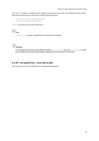 Chapter 6. Operating System Speciﬁc Annex
If a C or C++ compiler is installed, but the complete Linux kernel source code is not installed, then the include
ﬁles from the kernel source code must be located in these directories:
/usr/src/linux/include/asm-<arch>
/usr/src/linux/include/linux
<arch> is the name of the system architecture.
Note
/usr/src/linux may be a symbolic link to a kernel source code tree.
Rationale
It is important that the kernel include ﬁles be located in /usr/src/linux and not in /usr/include so there
are no problems when system administrators upgrade their kernel version for the ﬁrst time.
6.1.10. /var/spool/cron : cron and at jobs
This directory contains the variable data for the cron and at programs.
43
 