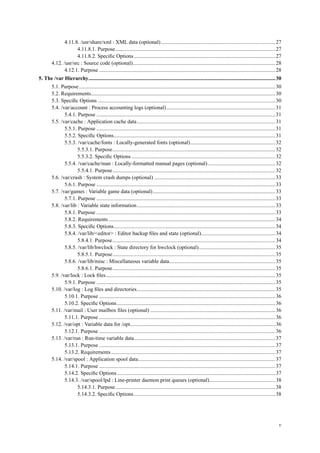 4.11.8. /usr/share/xml : XML data (optional).....................................................................................27
4.11.8.1. Purpose.......................................................................................................................27
4.11.8.2. Speciﬁc Options .........................................................................................................27
4.12. /usr/src : Source code (optional)..........................................................................................................28
4.12.1. Purpose ...................................................................................................................................28
5. The /var Hierarchy...........................................................................................................................................30
5.1. Purpose..................................................................................................................................................30
5.2. Requirements.........................................................................................................................................30
5.3. Speciﬁc Options ....................................................................................................................................30
5.4. /var/account : Process accounting logs (optional).................................................................................31
5.4.1. Purpose .....................................................................................................................................31
5.5. /var/cache : Application cache data.......................................................................................................31
5.5.1. Purpose .....................................................................................................................................31
5.5.2. Speciﬁc Options........................................................................................................................31
5.5.3. /var/cache/fonts : Locally-generated fonts (optional)...............................................................32
5.5.3.1. Purpose.........................................................................................................................32
5.5.3.2. Speciﬁc Options ...........................................................................................................32
5.5.4. /var/cache/man : Locally-formatted manual pages (optional)..................................................32
5.5.4.1. Purpose.........................................................................................................................32
5.6. /var/crash : System crash dumps (optional) ..........................................................................................33
5.6.1. Purpose .....................................................................................................................................33
5.7. /var/games : Variable game data (optional)...........................................................................................33
5.7.1. Purpose .....................................................................................................................................33
5.8. /var/lib : Variable state information.......................................................................................................33
5.8.1. Purpose .....................................................................................................................................33
5.8.2. Requirements............................................................................................................................34
5.8.3. Speciﬁc Options........................................................................................................................34
5.8.4. /var/lib/<editor> : Editor backup ﬁles and state (optional).......................................................34
5.8.4.1. Purpose.........................................................................................................................34
5.8.5. /var/lib/hwclock : State directory for hwclock (optional).........................................................35
5.8.5.1. Purpose.........................................................................................................................35
5.8.6. /var/lib/misc : Miscellaneous variable data...............................................................................35
5.8.6.1. Purpose.........................................................................................................................35
5.9. /var/lock : Lock ﬁles..............................................................................................................................35
5.9.1. Purpose .....................................................................................................................................35
5.10. /var/log : Log ﬁles and directories.......................................................................................................35
5.10.1. Purpose ...................................................................................................................................36
5.10.2. Speciﬁc Options......................................................................................................................36
5.11. /var/mail : User mailbox ﬁles (optional) .............................................................................................36
5.11.1. Purpose ...................................................................................................................................36
5.12. /var/opt : Variable data for /opt............................................................................................................36
5.12.1. Purpose ...................................................................................................................................36
5.13. /var/run : Run-time variable data.........................................................................................................37
5.13.1. Purpose ...................................................................................................................................37
5.13.2. Requirements..........................................................................................................................37
5.14. /var/spool : Application spool data......................................................................................................37
5.14.1. Purpose ...................................................................................................................................37
5.14.2. Speciﬁc Options......................................................................................................................37
5.14.3. /var/spool/lpd : Line-printer daemon print queues (optional).................................................38
5.14.3.1. Purpose.......................................................................................................................38
5.14.3.2. Speciﬁc Options .........................................................................................................38
v
 