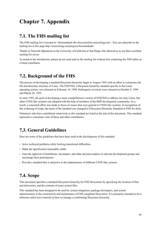 Chapter 7. Appendix
7.1. The FHS mailing list
The FHS mailing list is located at <freestandards-fhs-discuss@lists.sourceforge.net>. You can subscribe to the
mailing list at this page http://sourceforge.net/projects/freestandards/.
Thanks to Network Operations at the University of California at San Diego who allowed us to use their excellent
mailing list server.
As noted in the introduction, please do not send mail to the mailing list without ﬁrst contacting the FHS editor or
a listed contributor.
7.2. Background of the FHS
The process of developing a standard ﬁlesystem hierarchy began in August 1993 with an effort to restructure the
ﬁle and directory structure of Linux. The FSSTND, a ﬁlesystem hierarchy standard speciﬁc to the Linux
operating system, was released on February 14, 1994. Subsequent revisions were released on October 9, 1994
and March 28, 1995.
In early 1995, the goal of developing a more comprehensive version of FSSTND to address not only Linux, but
other UNIX-like systems was adopted with the help of members of the BSD development community. As a
result, a concerted effort was made to focus on issues that were general to UNIX-like systems. In recognition of
this widening of scope, the name of the standard was changed to Filesystem Hierarchy Standard or FHS for short.
Volunteers who have contributed extensively to this standard are listed at the end of this document. This standard
represents a consensus view of those and other contributors.
7.3. General Guidelines
Here are some of the guidelines that have been used in the development of this standard:
• Solve technical problems while limiting transitional difﬁculties.
• Make the speciﬁcation reasonably stable.
• Gain the approval of distributors, developers, and other decision-makers in relevant development groups and
encourage their participation.
• Provide a standard that is attractive to the implementors of different UNIX-like systems.
7.4. Scope
This document speciﬁes a standard ﬁlesystem hierarchy for FHS ﬁlesystems by specifying the location of ﬁles
and directories, and the contents of some system ﬁles.
This standard has been designed to be used by system integrators, package developers, and system
administrators in the construction and maintenance of FHS compliant ﬁlesystems. It is primarily intended to be a
reference and is not a tutorial on how to manage a conforming ﬁlesystem hierarchy.
44
 