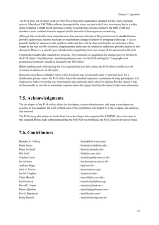 Chapter 7. Appendix
The FHS grew out of earlier work on FSSTND, a ﬁlesystem organization standard for the Linux operating
system. It builds on FSSTND to address interoperability issues not just in the Linux community but in a wider
arena including 4.4BSD-based operating systems. It incorporates lessons learned in the BSD world and
elsewhere about multi-architecture support and the demands of heterogeneous networking.
Although this standard is more comprehensive than previous attempts at ﬁlesystem hierarchy standardization,
periodic updates may become necessary as requirements change in relation to emerging technology. It is also
possible that better solutions to the problems addressed here will be discovered so that our solutions will no
longer be the best possible solutions. Supplementary drafts may be released in addition to periodic updates to this
document. However, a speciﬁc goal is backwards compatibility from one release of this document to the next.
Comments related to this standard are welcome. Any comments or suggestions for changes may be directed to
the FHS editor (Daniel Quinlan <quinlan@pathname.com>) or the FHS mailing list. Typographical or
grammatical comments should be directed to the FHS editor.
Before sending mail to the mailing list it is requested that you ﬁrst contact the FHS editor in order to avoid
excessive re-discussion of old topics.
Questions about how to interpret items in this document may occasionally arise. If you have need for a
clariﬁcation, please contact the FHS editor. Since this standard represents a consensus of many participants, it is
important to make certain that any interpretation also represents their collective opinion. For this reason it may
not be possible to provide an immediate response unless the inquiry has been the subject of previous discussion.
7.5. Acknowledgments
The developers of the FHS wish to thank the developers, system administrators, and users whose input was
essential to this standard. We wish to thank each of the contributors who helped to write, compile, and compose
this standard.
The FHS Group also wishes to thank those Linux developers who supported the FSSTND, the predecessor to
this standard. If they hadn’t demonstrated that the FSSTND was beneﬁcial, the FHS could never have evolved.
7.6. Contributors
Brandon S. Allbery <bsa@kf8nh.wariat.org>
Keith Bostic <bostic@cs.berkeley.edu>
Drew Eckhardt <drew@colorado.edu>
Rik Faith <faith@cs.unc.edu>
Stephen Harris <sweh@spuddy.mew.co.uk>
Ian Jackson <ijackson@cus.cam.ac.uk>
Andreas Jaeger <aj@suse.de>
John A. Martin <jmartin@acm.org>
Ian McCloghrie <ian@ucsd.edu>
Chris Metcalf <metcalf@lcs.mit.edu>
Ian Murdock <imurdock@debian.org>
David C. Niemi <niemidc@clark.net>
Daniel Quinlan <quinlan@pathname.com>
Eric S. Raymond <esr@thyrsus.com>
Rusty Russell <rusty@rustcorp.com.au>
45
 