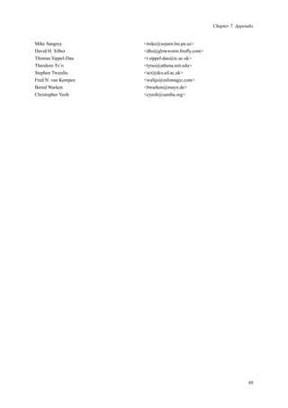 Chapter 7. Appendix
Mike Sangrey <mike@sojurn.lns.pa.us>
David H. Silber <dhs@glowworm.ﬁreﬂy.com>
Thomas Sippel-Dau <t.sippel-dau@ic.ac.uk>
Theodore Ts’o <tytso@athena.mit.edu>
Stephen Tweedie <sct@dcs.ed.ac.uk>
Fred N. van Kempen <waltje@infomagic.com>
Bernd Warken <bwarken@mayn.de>
Christopher Yeoh <cyeoh@samba.org>
46
 