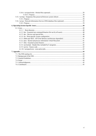 5.14.4. /var/spool/rwho : Rwhod ﬁles (optional)................................................................................38
5.14.4.1. Purpose.......................................................................................................................38
5.15. /var/tmp : Temporary ﬁles preserved between system reboots ...........................................................38
5.15.1. Purpose ...................................................................................................................................38
5.16. /var/yp : Network Information Service (NIS) database ﬁles (optional) ..............................................39
5.16.1. Purpose ...................................................................................................................................39
6. Operating System Speciﬁc Annex...................................................................................................................40
6.1. Linux .....................................................................................................................................................40
6.1.1. / : Root directory.......................................................................................................................40
6.1.2. /bin : Essential user command binaries (for use by all users)...................................................40
6.1.3. /dev : Devices and special ﬁles.................................................................................................40
6.1.4. /etc : Host-speciﬁc system conﬁguration..................................................................................40
6.1.5. /lib64 and /lib32 : 64/32-bit libraries (architecture dependent)................................................41
6.1.6. /proc : Kernel and process information virtual ﬁlesystem........................................................41
6.1.7. /sbin : Essential system binaries ...............................................................................................41
6.1.8. /usr/include : Header ﬁles included by C programs..................................................................42
6.1.9. /usr/src : Source code................................................................................................................42
6.1.10. /var/spool/cron : cron and at jobs............................................................................................43
7. Appendix...........................................................................................................................................................44
7.1. The FHS mailing list .............................................................................................................................44
7.2. Background of the FHS.........................................................................................................................44
7.3. General Guidelines................................................................................................................................44
7.4. Scope .....................................................................................................................................................44
7.5. Acknowledgments.................................................................................................................................45
7.6. Contributors...........................................................................................................................................45
vi
 